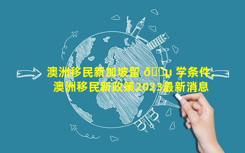 澳洲移民新加坡留 🐵 学条件,澳洲移民新政策2023最新消息公布